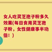 女人吃灵芝孢子粉多久效果(每日食用灵芝孢子粉，女性健康事半功倍！)