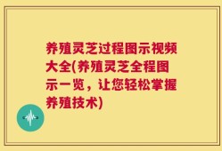 养殖灵芝过程图示视频大全(养殖灵芝全程图示一览，让您轻松掌握养殖技术)