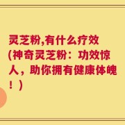 灵芝粉,有什么疗效 (神奇灵芝粉：功效惊人，助你拥有健康体魄！)
