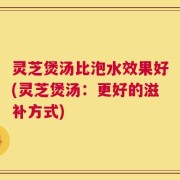 灵芝煲汤比泡水效果好(灵芝煲汤：更好的滋补方式)