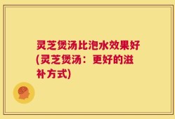 灵芝煲汤比泡水效果好(灵芝煲汤：更好的滋补方式)