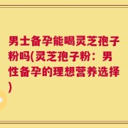 男士备孕能喝灵芝孢子粉吗(灵芝孢子粉：男性备孕的理想营养选择)