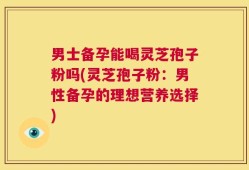 男士备孕能喝灵芝孢子粉吗(灵芝孢子粉：男性备孕的理想营养选择)