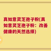 真如意灵芝孢子粉(真如意灵芝孢子粉：改善健康的天然选择)