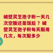 破壁灵芝孢子粉一天几次空腹还是饭后 ？破壁灵芝孢子粉每天服用几次，每次服多少