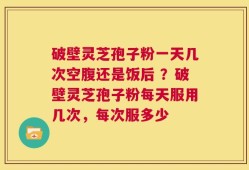 破壁灵芝孢子粉一天几次空腹还是饭后 ？破壁灵芝孢子粉每天服用几次，每次服多少