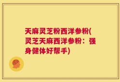天麻灵芝粉西洋参粉(灵芝天麻西洋参粉：强身健体好帮手)