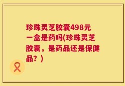 珍珠灵芝胶囊498元一盒是药吗(珍珠灵芝胶囊，是药品还是保健品？)