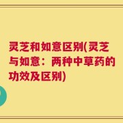 灵芝和如意区别(灵芝与如意：两种中草药的功效及区别)