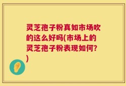 灵芝孢子粉真如市场吹的这么好吗(市场上的灵芝孢子粉表现如何？)