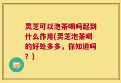 灵芝可以泡茶喝吗起到什么作用(灵芝泡茶喝的好处多多，你知道吗？)