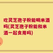 吃灵芝孢子粉能喝米酒吗(灵芝孢子粉能和米酒一起食用吗)