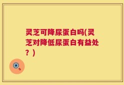 灵芝可降尿蛋白吗(灵芝对降低尿蛋白有益处？)