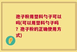 孢子粉用塑料勺子可以吗(可以用塑料勺子吗？孢子粉的正确使用方式)