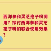 西洋参和灵芝孢子粉同用？探讨西洋参和灵芝孢子粉的联合使用效果？