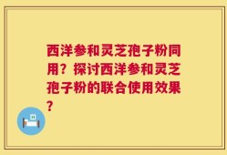 西洋参和灵芝孢子粉同用？探讨西洋参和灵芝孢子粉的联合使用效果？