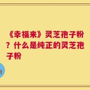 《幸福来》灵芝孢子粉？什么是纯正的灵芝孢子粉