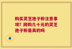 购买灵芝孢子粉注意事项？网购几十元的灵芝孢子粉是真的吗