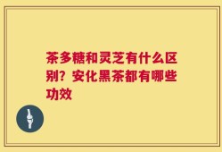 茶多糖和灵芝有什么区别？安化黑茶都有哪些功效