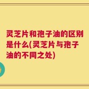灵芝片和孢子油的区别是什么(灵芝片与孢子油的不同之处)