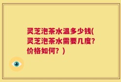 灵芝泡茶水温多少钱(灵芝泡茶水需要几度？价格如何？)