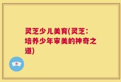 灵芝少儿美育(灵芝：培养少年审美的神奇之道)