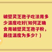 破壁灵芝孢子吃法用多少温度吃好(如何正确食用破壁灵芝孢子粉，最佳温度为多少？)