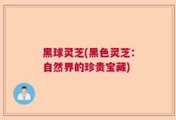 黑球灵芝(黑色灵芝：自然界的珍贵宝藏)
