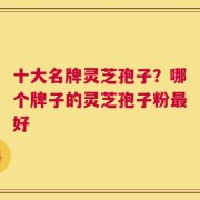 十大名牌灵芝孢子？哪个牌子的灵芝孢子粉最好