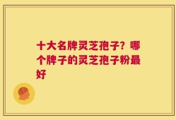 十大名牌灵芝孢子？哪个牌子的灵芝孢子粉最好