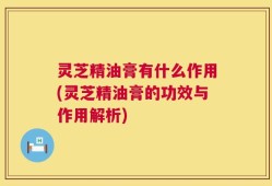 灵芝精油膏有什么作用(灵芝精油膏的功效与作用解析)