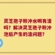 灵芝孢子粉冲水喝有渣吗？解决灵芝孢子粉冲泡后产生的渣问题？