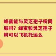 蜂蜜能与灵芝孢子粉同服吗？蜂蜜和灵芝孢子粉可以飞机托运么