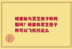 蜂蜜能与灵芝孢子粉同服吗？蜂蜜和灵芝孢子粉可以飞机托运么