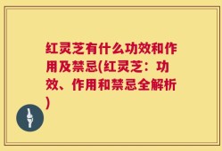 红灵芝有什么功效和作用及禁忌(红灵芝：功效、作用和禁忌全解析)