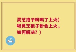 灵芝孢子粉喝了上火(喝灵芝孢子粉会上火，如何解决？)