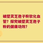 破壁灵芝孢子粉软化血管？探究破壁灵芝孢子粉的健康功效？
