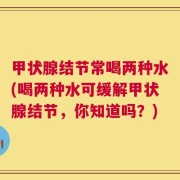 甲状腺结节常喝两种水(喝两种水可缓解甲状腺结节，你知道吗？)