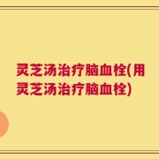 灵芝汤治疗脑血栓(用灵芝汤治疗脑血栓)