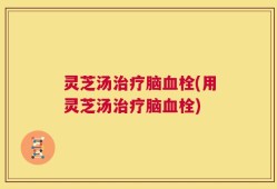 灵芝汤治疗脑血栓(用灵芝汤治疗脑血栓)