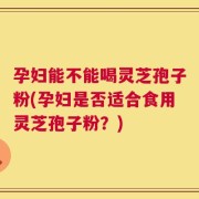 孕妇能不能喝灵芝孢子粉(孕妇是否适合食用灵芝孢子粉？)