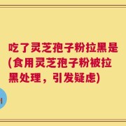 吃了灵芝孢子粉拉黑是(食用灵芝孢子粉被拉黑处理，引发疑虑)
