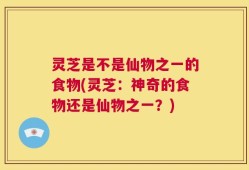 灵芝是不是仙物之一的食物(灵芝：神奇的食物还是仙物之一？)