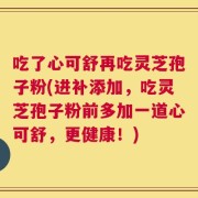 吃了心可舒再吃灵芝孢子粉(进补添加，吃灵芝孢子粉前多加一道心可舒，更健康！)