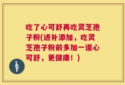 吃了心可舒再吃灵芝孢子粉(进补添加，吃灵芝孢子粉前多加一道心可舒，更健康！)