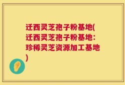 迁西灵芝孢子粉基地(迁西灵芝孢子粉基地：珍稀灵芝资源加工基地)