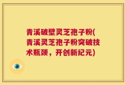 青溪破壁灵芝孢子粉(青溪灵芝孢子粉突破技术瓶颈，开创新纪元)