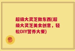 超级大灵芝做东西(超级大灵芝美食创意，轻松DIY营养大餐)
