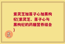 紫灵芝加莲子心加黑枸杞(紫灵芝、莲子心与黑枸杞的药膳营养组合)