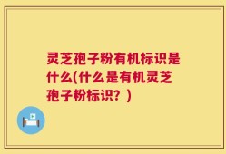 灵芝孢子粉有机标识是什么(什么是有机灵芝孢子粉标识？)